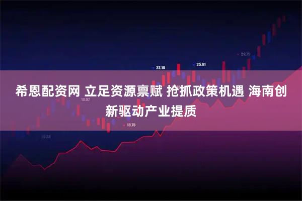 希恩配资网 立足资源禀赋 抢抓政策机遇 海南创新驱动产业提质