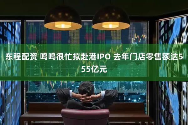 东程配资 鸣鸣很忙拟赴港IPO 去年门店零售额达555亿元