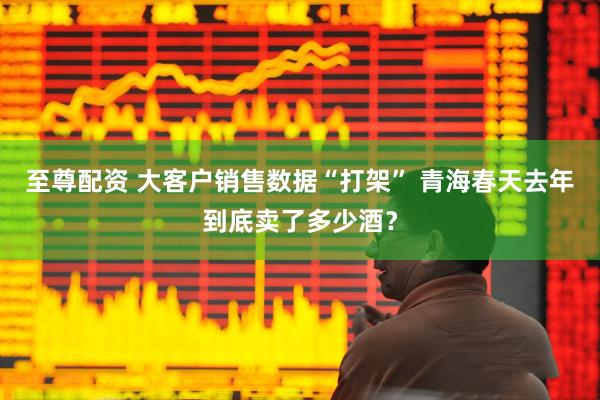 至尊配资 大客户销售数据“打架” 青海春天去年到底卖了多少酒？