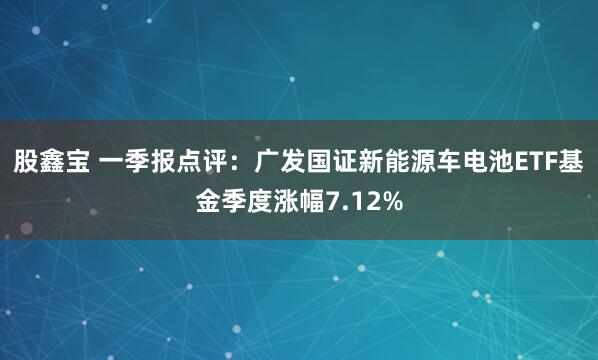 股鑫宝 一季报点评：广发国证新能源车电池ETF基金季度涨幅7.12%