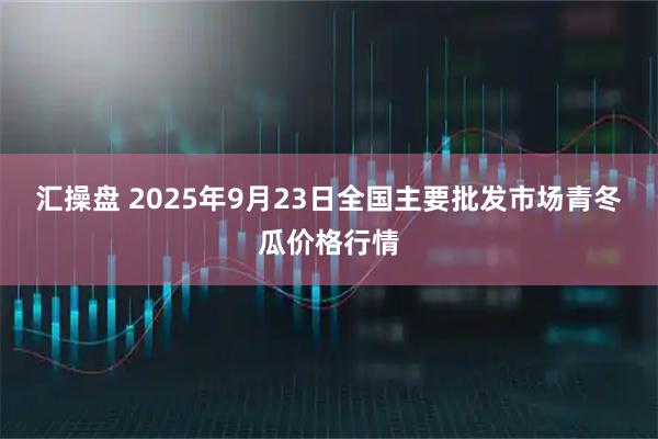 汇操盘 2025年9月23日全国主要批发市场青冬瓜价格行情