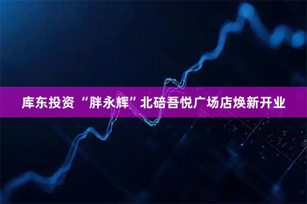 库东投资 “胖永辉”北碚吾悦广场店焕新开业