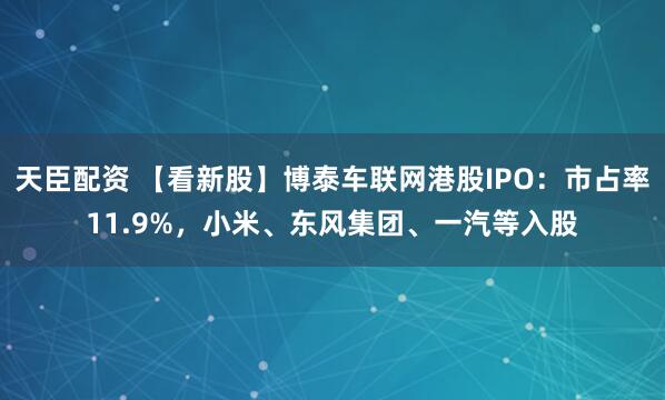 天臣配资 【看新股】博泰车联网港股IPO：市占率11.9%，小米、东风集团、一汽等入股