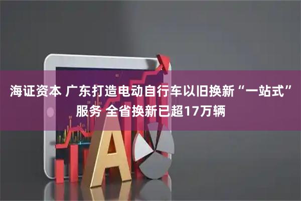 海证资本 广东打造电动自行车以旧换新“一站式”服务 全省换新已超17万辆