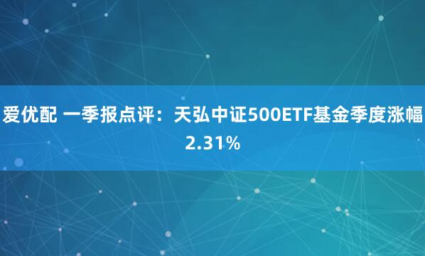 爱优配 一季报点评：天弘中证500ETF基金季度涨幅2.31%