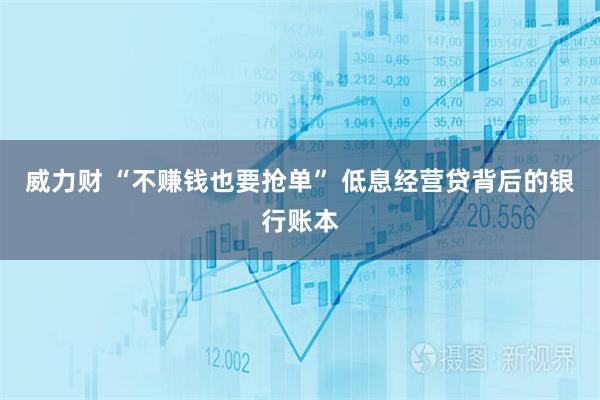 威力财 “不赚钱也要抢单” 低息经营贷背后的银行账本