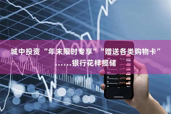 城中投资 “年末限时专享”“赠送各类购物卡”……银行花样揽储