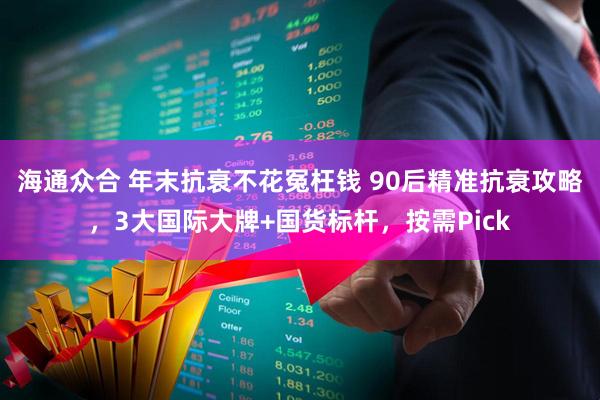 海通众合 年末抗衰不花冤枉钱 90后精准抗衰攻略，3大国际大牌+国货标杆，按需Pick