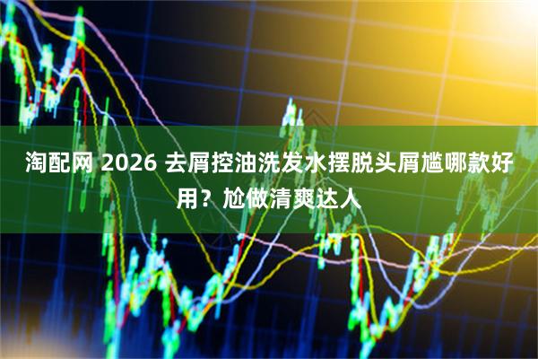 淘配网 2026 去屑控油洗发水摆脱头屑尴哪款好用？尬做清爽达人