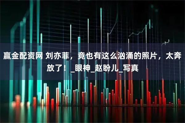 赢金配资网 刘亦菲，竟也有这么汹涌的照片，太奔放了！_眼神_赵盼儿_写真