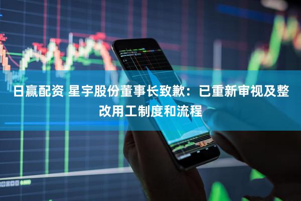 日赢配资 星宇股份董事长致歉：已重新审视及整改用工制度和流程